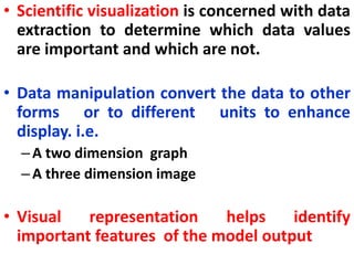 • Scientific visualization is concerned with data
extraction to determine which data values
are important and which are not.
• Data manipulation convert the data to other
forms or to different units to enhance
display. i.e.
–A two dimension graph
–A three dimension image
• Visual representation helps identify
important features of the model output
 