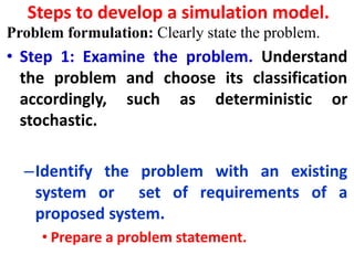 Steps to develop a simulation model.
Problem formulation: Clearly state the problem.
• Step 1: Examine the problem. Understand
the problem and choose its classification
accordingly, such as deterministic or
stochastic.
–Identify the problem with an existing
system or set of requirements of a
proposed system.
• Prepare a problem statement.
 