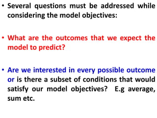 • Several questions must be addressed while
considering the model objectives:
• What are the outcomes that we expect the
model to predict?
• Are we interested in every possible outcome
or is there a subset of conditions that would
satisfy our model objectives? E.g average,
sum etc.
 