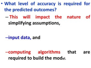 • What level of accuracy is required for
the predicted outcomes?
– This will impact the nature of
simplifying assumptions,
–input data, and
–computing algorithms that are
required to build the model.
 