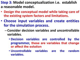 Step 3: Model conceptualization i.e. establish
a reasonable model.
• Design the conceptual model while taking care of
the existing system factors and limitations.
• Choose input variables and create entities
for the simulation process.
–Consider decision variables and uncontrollable
variables.
• Decision variables are controlled by the
programmer, these are variables that change
or affect the solution
• Uncontrollable variables are the random
variables.
 