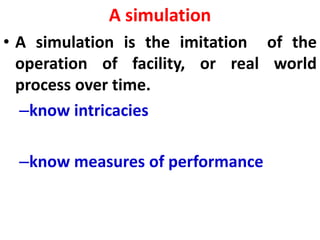 A simulation
• A simulation is the imitation of the
operation of facility, or real world
process over time.
–know intricacies
–know measures of performance
 