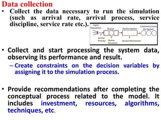 Data collection
• Collect the data necessary to run the simulation
(such as arrival rate, arrival process, service
discipline, service rate etc.).
• Collect and start processing the system data,
observing its performance and result.
– Create constraints on the decision variables by
assigning it to the simulation process.
• Provide recommendations after completing the
conceptual process related to the model. It
includes investment, resources, algorithms,
techniques, etc.
 