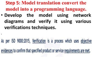 Step 5: Model translation convert the
model into a programming language.
• Develop the model using network
diagrams and verify it using various
verifications techniques.
.
 
