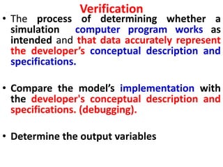 Verification
• The process of determining whether a
simulation computer program works as
intended and that data accurately represent
the developer’s conceptual description and
specifications.
• Compare the model’s implementation with
the developer's conceptual description and
specifications. (debugging).
• Determine the output variables
 