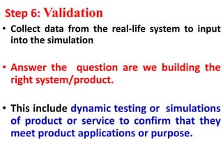 Step 6: Validation
• Collect data from the real-life system to input
into the simulation
• Answer the question are we building the
right system/product.
• This include dynamic testing or simulations
of product or service to confirm that they
meet product applications or purpose.
 
