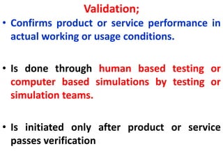 Validation;
• Confirms product or service performance in
actual working or usage conditions.
• Is done through human based testing or
computer based simulations by testing or
simulation teams.
• Is initiated only after product or service
passes verification
 