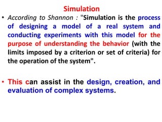 Simulation
• According to Shannon : "Simulation is the process
of designing a model of a real system and
conducting experiments with this model for the
purpose of understanding the behavior (with the
limits imposed by a criterion or set of criteria) for
the operation of the system".
• This can assist in the design, creation, and
evaluation of complex systems.
 