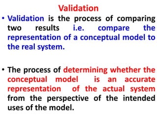 Validation
• Validation is the process of comparing
two results i.e. compare the
representation of a conceptual model to
the real system.
• The process of determining whether the
conceptual model is an accurate
representation of the actual system
from the perspective of the intended
uses of the model.
 
