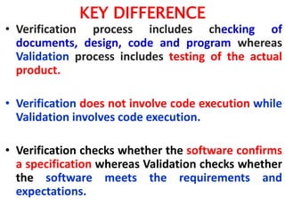 KEY DIFFERENCE
• Verification process includes checking of
documents, design, code and program whereas
Validation process includes testing of the actual
product.
• Verification does not involve code execution while
Validation involves code execution.
• Verification checks whether the software confirms
a specification whereas Validation checks whether
the software meets the requirements and
expectations.
 