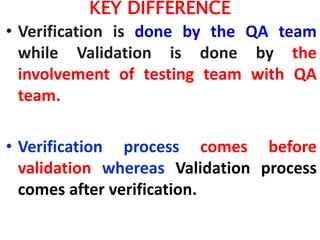 KEY DIFFERENCE
• Verification is done by the QA team
while Validation is done by the
involvement of testing team with QA
team.
• Verification process comes before
validation whereas Validation process
comes after verification.
 
