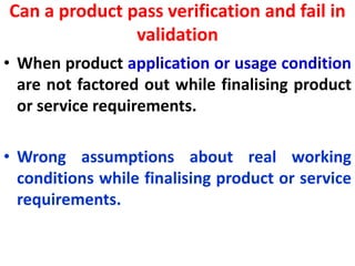 Can a product pass verification and fail in
validation
• When product application or usage condition
are not factored out while finalising product
or service requirements.
• Wrong assumptions about real working
conditions while finalising product or service
requirements.
 