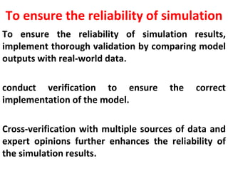 To ensure the reliability of simulation
To ensure the reliability of simulation results,
implement thorough validation by comparing model
outputs with real-world data.
conduct verification to ensure the correct
implementation of the model.
Cross-verification with multiple sources of data and
expert opinions further enhances the reliability of
the simulation results.
 