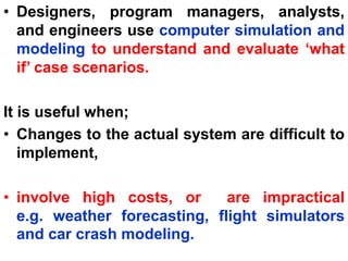 • Designers, program managers, analysts,
and engineers use computer simulation and
modeling to understand and evaluate ‘what
if’ case scenarios.
It is useful when;
• Changes to the actual system are difficult to
implement,
• involve high costs, or are impractical
e.g. weather forecasting, flight simulators
and car crash modeling.
 