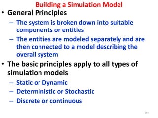 144
• General Principles
– The system is broken down into suitable
components or entities
– The entities are modeled separately and are
then connected to a model describing the
overall system
• The basic principles apply to all types of
simulation models
– Static or Dynamic
– Deterministic or Stochastic
– Discrete or continuous
Building a Simulation Model
 