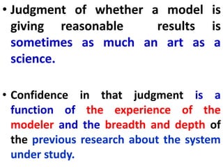 • Judgment of whether a model is
giving reasonable results is
sometimes as much an art as a
science.
• Confidence in that judgment is a
function of the experience of the
modeler and the breadth and depth of
the previous research about the system
under study.
 