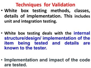 Techniques for Validation
• White box testing methods, classes,
details of implementation. This includes
unit and integration testing.
• White box testing deals with the internal
structure/design/ implementation of the
item being tested and details are
known to the tester.
• Implementation and impact of the code
are tested.
 