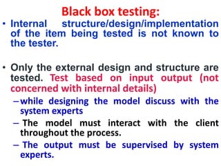 Black box testing:
• Internal structure/design/implementation
of the item being tested is not known to
the tester.
• Only the external design and structure are
tested. Test based on input output (not
concerned with internal details)
–while designing the model discuss with the
system experts
– The model must interact with the client
throughout the process.
– The output must be supervised by system
experts.
 
