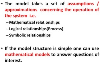 • The model takes a set of assumptions /
approximations concerning the operation of
the system i.e.
–Mathematical relationships
–Logical relationships(Process)
–Symbolic relationships
• If the model structure is simple one can use
mathematical models to answer questions of
interest.
 