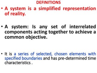 DEFINITIONS
• A system is a simplified representation
of reality.
• A system: Is any set of interrelated
components acting together to achieve a
common objective.
• It is a series of selected, chosen elements with
specified boundaries and has pre-determined time
characteristics .
 