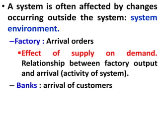 • A system is often affected by changes
occurring outside the system: system
environment.
–Factory : Arrival orders
Effect of supply on demand.
Relationship between factory output
and arrival (activity of system).
– Banks : arrival of customers
 