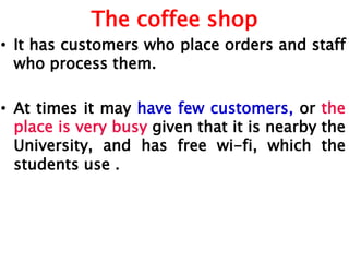 The coffee shop
• It has customers who place orders and staff
who process them.
• At times it may have few customers, or the
place is very busy given that it is nearby the
University, and has free wi-fi, which the
students use .
 
