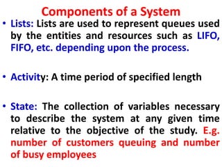 Components of a System
• Lists: Lists are used to represent queues used
by the entities and resources such as LIFO,
FIFO, etc. depending upon the process.
• Activity: A time period of specified length
• State: The collection of variables necessary
to describe the system at any given time
relative to the objective of the study. E.g.
number of customers queuing and number
of busy employees
 