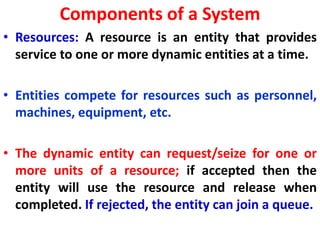 Components of a System
• Resources: A resource is an entity that provides
service to one or more dynamic entities at a time.
• Entities compete for resources such as personnel,
machines, equipment, etc.
• The dynamic entity can request/seize for one or
more units of a resource; if accepted then the
entity will use the resource and release when
completed. If rejected, the entity can join a queue.
 