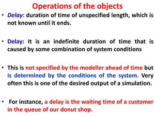 Operations of the objects
• Delay: duration of time of unspecified length, which is
not known until it ends.
• Delay: It is an indefinite duration of time that is
caused by some combination of system conditions
• This is not specified by the modeller ahead of time but
is determined by the conditions of the system. Very
often this is one of the desired output of a simulation.
• For instance, a delay is the waiting time of a customer
in the queue of our donut shop.
 