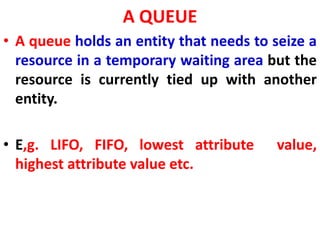 A QUEUE
• A queue holds an entity that needs to seize a
resource in a temporary waiting area but the
resource is currently tied up with another
entity.
• E,g. LIFO, FIFO, lowest attribute value,
highest attribute value etc.
 