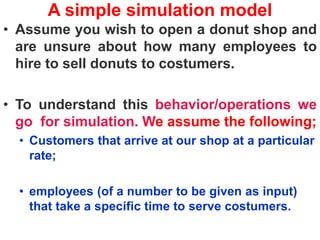 A simple simulation model
• Assume you wish to open a donut shop and
are unsure about how many employees to
hire to sell donuts to costumers.
• To understand this behavior/operations we
go for simulation. We assume the following;
• Customers that arrive at our shop at a particular
rate;
• employees (of a number to be given as input)
that take a specific time to serve costumers.
 