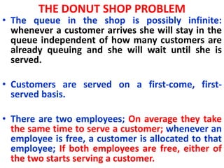 THE DONUT SHOP PROBLEM
• The queue in the shop is possibly infinite:
whenever a customer arrives she will stay in the
queue independent of how many customers are
already queuing and she will wait until she is
served.
• Customers are served on a first-come, first-
served basis.
• There are two employees; On average they take
the same time to serve a customer; whenever an
employee is free, a customer is allocated to that
employee; If both employees are free, either of
the two starts serving a customer.
 