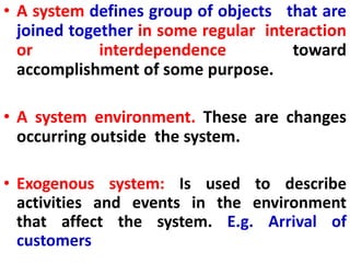 • A system defines group of objects that are
joined together in some regular interaction
or interdependence toward
accomplishment of some purpose.
• A system environment. These are changes
occurring outside the system.
• Exogenous system: Is used to describe
activities and events in the environment
that affect the system. E.g. Arrival of
customers
 