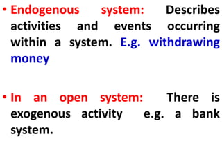 • Endogenous system: Describes
activities and events occurring
within a system. E.g. withdrawing
money
• In an open system: There is
exogenous activity e.g. a bank
system.
 