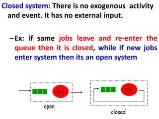 166
Closed system: There is no exogenous activity
and event. It has no external input.
–Ex: if same jobs leave and re-enter the
queue then it is closed, while if new jobs
enter system then its an open system
cpu
open
cpu
closed
 