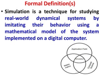 Formal Definition(s)
• Simulation is a technique for studying
real-world dynamical systems by
imitating their behavior using a
mathematical model of the system
implemented on a digital computer.
 