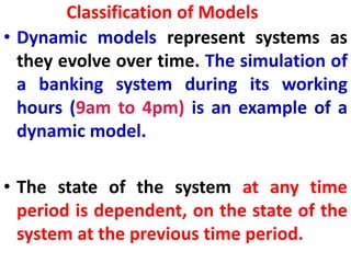 Classification of Models
• Dynamic models represent systems as
they evolve over time. The simulation of
a banking system during its working
hours (9am to 4pm) is an example of a
dynamic model.
• The state of the system at any time
period is dependent, on the state of the
system at the previous time period.
 