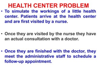 HEALTH CENTER PROBLEM
• To simulate the workings of a little health
center. Patients arrive at the health center
and are first visited by a nurse.
• Once they are visited by the nurse they have
an actual consultation with a doctor.
• Once they are finished with the doctor, they
meet the administrative staff to schedule a
follow-up appointment.
 