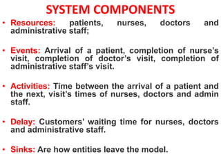 SYSTEM COMPONENTS
• Resources: patients, nurses, doctors and
administrative staff;
• Events: Arrival of a patient, completion of nurse’s
visit, completion of doctor’s visit, completion of
administrative staff’s visit.
• Activities: Time between the arrival of a patient and
the next, visit’s times of nurses, doctors and admin
staff.
• Delay: Customers’ waiting time for nurses, doctors
and administrative staff.
• Sinks: Are how entities leave the model.
 