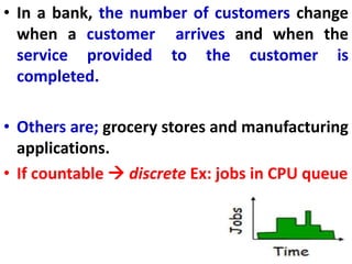 • In a bank, the number of customers change
when a customer arrives and when the
service provided to the customer is
completed.
• Others are; grocery stores and manufacturing
applications.
• If countable  discrete Ex: jobs in CPU queue
 