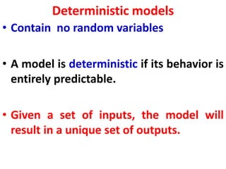 Deterministic models
• Contain no random variables
• A model is deterministic if its behavior is
entirely predictable.
• Given a set of inputs, the model will
result in a unique set of outputs.
 