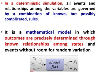 • In a deterministic simulation, all events and
relationships among the variables are governed
by a combination of known, but possibly
complicated, rules.
• It is a mathematical model in which
outcomes are precisely determined through
known relationships among states and
events without room for random variation
 