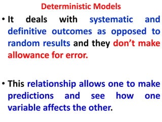 Deterministic Models
• It deals with systematic and
definitive outcomes as opposed to
random results and they don’t make
allowance for error.
• This relationship allows one to make
predictions and see how one
variable affects the other.
 