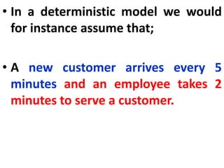 • In a deterministic model we would
for instance assume that;
• A new customer arrives every 5
minutes and an employee takes 2
minutes to serve a customer.
 