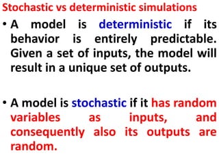Stochastic vs deterministic simulations
• A model is deterministic if its
behavior is entirely predictable.
Given a set of inputs, the model will
result in a unique set of outputs.
• A model is stochastic if it has random
variables as inputs, and
consequently also its outputs are
random.
 