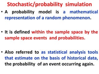 Stochastic/probability simulation
• A probability model is a mathematical
representation of a random phenomenon.
• It is defined within the sample space by the
sample space events and probabilities.
• Also referred to as statistical analysis tools
that estimate on the basis of historical data,
the probability of an event occurring again.
 