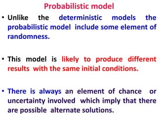 Probabilistic model
• Unlike the deterministic models the
probabilistic model include some element of
randomness.
• This model is likely to produce different
results with the same initial conditions.
• There is always an element of chance or
uncertainty involved which imply that there
are possible alternate solutions.
 