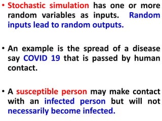 • Stochastic simulation has one or more
random variables as inputs. Random
inputs lead to random outputs.
• An example is the spread of a disease
say COVID 19 that is passed by human
contact.
• A susceptible person may make contact
with an infected person but will not
necessarily become infected.
 