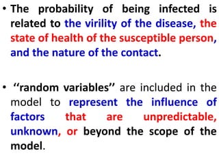 • The probability of being infected is
related to the virility of the disease, the
state of health of the susceptible person,
and the nature of the contact.
• ‘‘random variables’’ are included in the
model to represent the influence of
factors that are unpredictable,
unknown, or beyond the scope of the
model.
 