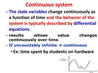 Continuous system
–The state variables change continuously as
a function of time and the behavior of the
system is typically described by differential
equations.
– results whose value changes
continuously over time.
– If uncountably infinite  continuous
•Ex: time spent by students on hardware
 